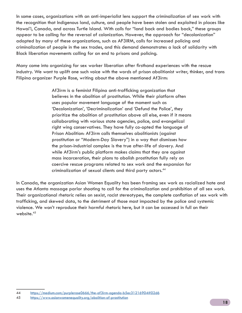 perialist lens support the criminalization of sex work with places like  In some cases, organizations with an ant the recognition that Indigenous land, culfure, and people have been stolen and exploited i Hawai’i, Canada, and across Turfle Island. With calls for “land back and bodies back,” these groups appear fo be calling for the reversal of colonization. However, the approach for “decolonization” adopted by many of these organizations, such as AF3IRM, calls for increased policing and criminalization of people in the sex frades, and this demand demonstrates a lack of solidarity with Black liberation movements calling for an end to prisons and policing.  Many come info organizing for sex worker liberation after firsthand experiences with the rescue indusiry. We want to uplift one such voice with the words of prison abolifionist writer, thinker, and frans Filipina organizer Purple Rose, writing about the above mentioned Af3irm:  ation that  Af3irm is @ feminist Filipina anti-frafficking orgar believes in the abolition of prostifution. While their platform often uses popular movement language of the moment such as ‘Decolonization’, ‘Decriminalization’ and ‘Defund the Police’, they priorifize the abolition of prostifution above all else, even if it means collaborating with various state agencies, police, and evangelical right wing conservatives. They have fully co-opted the language of ison Abolition: Af3irm calls themselves abolitionists (against prostitution or “Modern-Day Slavery”) in a way that dismisses how the prison-industrial complex is the frue after-life of slavery. And while Af3irm’s public platform makes claims that they are against incarceration, their plans o abolish prostitution fully rely on coercive rescue programs related fo sex work and the expansion for  mas:  criminalization of sexual clients and third party actors.*  ed hate and  In Canada, the organization Asian Women Equality has been framing sex work as ra uses the Atlanta massage parlor shooting to call for the criminalization and prohibition of all sex work. Their organizational rheforic relies on sexist, racist stereotypes, the complete conflation of sex work with trafficking, and skewed data, fo the defriment of those most impacted by the police and systemic violence. We won’t reproduce their harmful rhetoric here, but it can be accessed in full on their  website.**  44 bips//medim, lerose0666 /the-af3irm-agenda-hSecd] 21 6904#02d! 45 hips/) i li laolition-of-prestita  